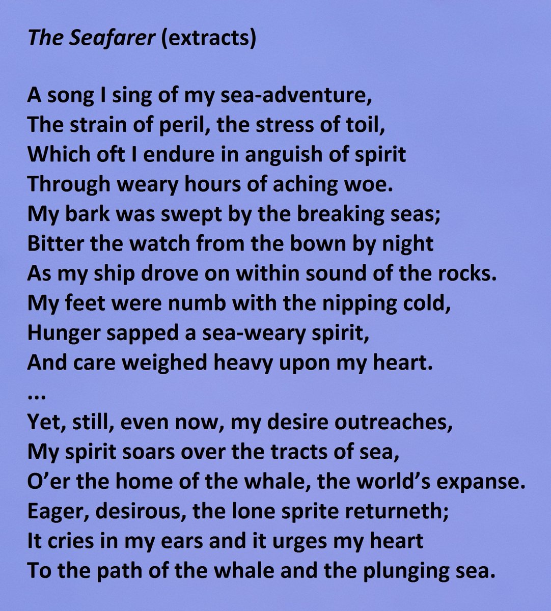 "The Seafarer" - Extract 1 beginning with "A song I sing of my sea-adventure" ending with "And care weighed heavy upon my heart." - Extract 2 beginning with "Yet, still, even now, my desire outreaches" ending with "To the path of the whale and the plunging sea." 