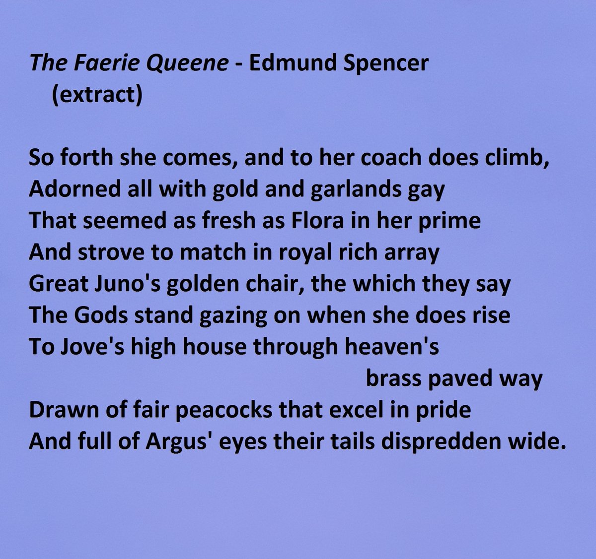 "The Fairy Queen" by Edmund Spencer - extract - beginning with "So forth she comes, and to her coach does climb"; ending with "And full of Argus' eyes their tails dispredden wide."