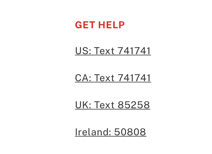These are the Crisis Text Lines:
US: Text 741741
CA: Text 741741
UK: Text 85258
Ireland: 50808